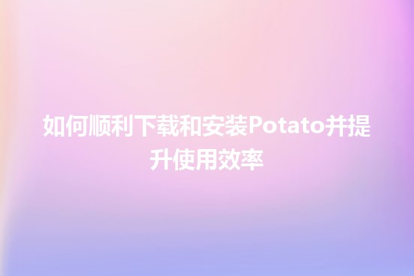 如何顺利下载和安装Potato并提升使用效率🚀🍟