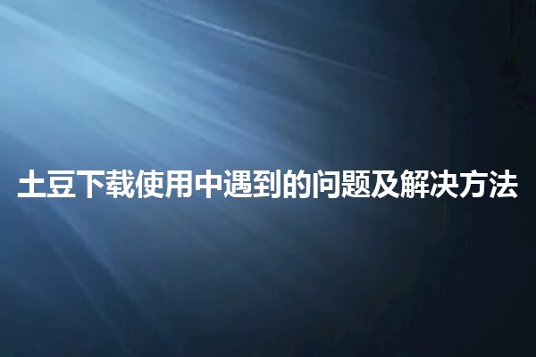 土豆下载使用中遇到的问题及解决方法🍟💻