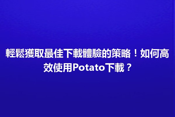 🎉 輕鬆獲取最佳下載體驗的策略！如何高效使用Potato下載？🚀