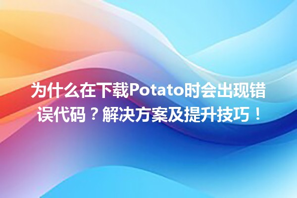 🥔 为什么在下载Potato时会出现错误代码？解决方案及提升技巧！