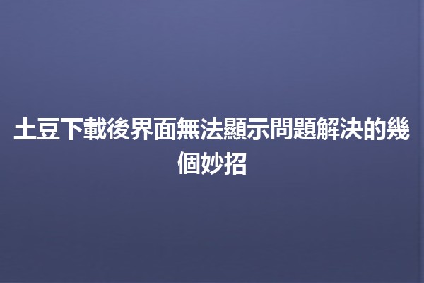 土豆下載後界面無法顯示問題解決的幾個妙招 🥔✨