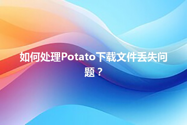 如何处理Potato下载文件丢失问题？🥔💻