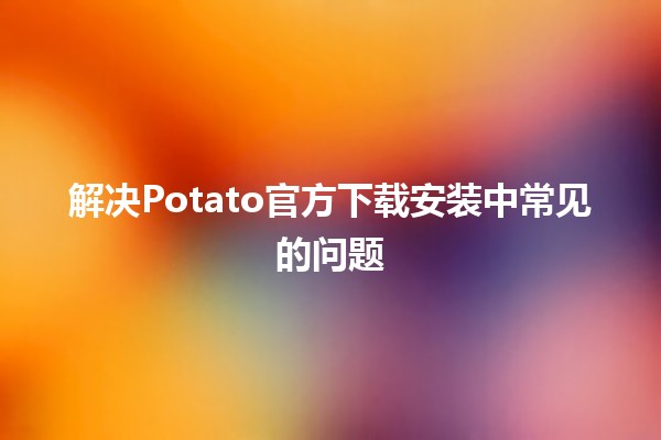 🚀 解决Potato官方下载安装中常见的问题 🛠️