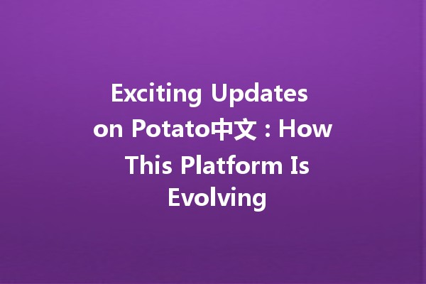 Exciting Updates on Potato中文 🥔🚀: How This Platform Is Evolving