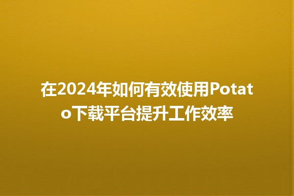 在2024年如何有效使用Potato下载平台提升工作效率 🚀🎯