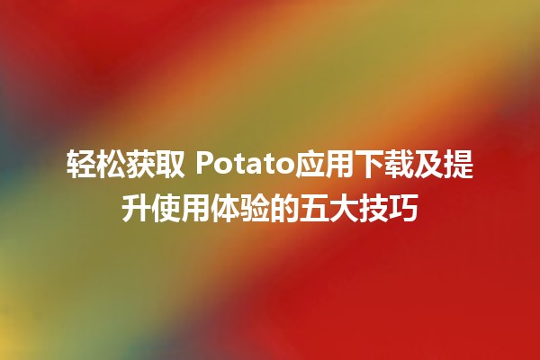 轻松获取🎉 Potato应用下载及提升使用体验的五大技巧