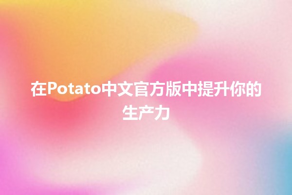 在Potato中文官方版中提升你的生产力 💡🚀