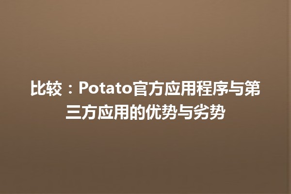 比较📱：Potato官方应用程序与第三方应用的优势与劣势