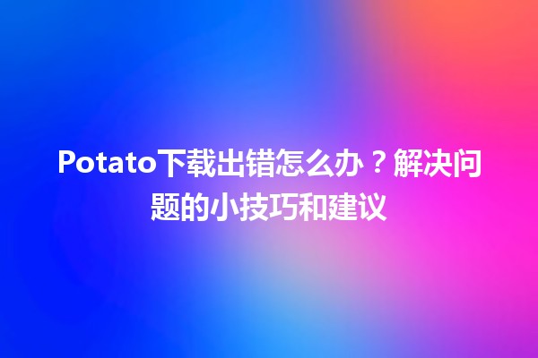 Potato下载出错怎么办？🛠️解决问题的小技巧和建议