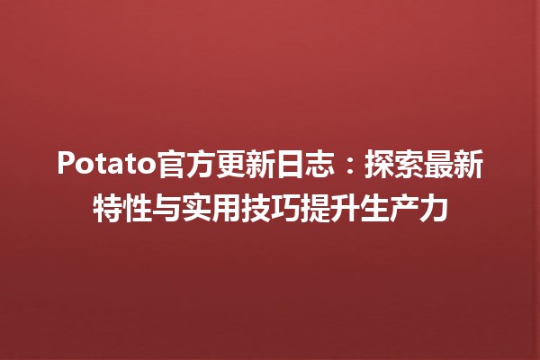 🍟 Potato官方更新日志：探索最新特性与实用技巧提升生产力 🚀