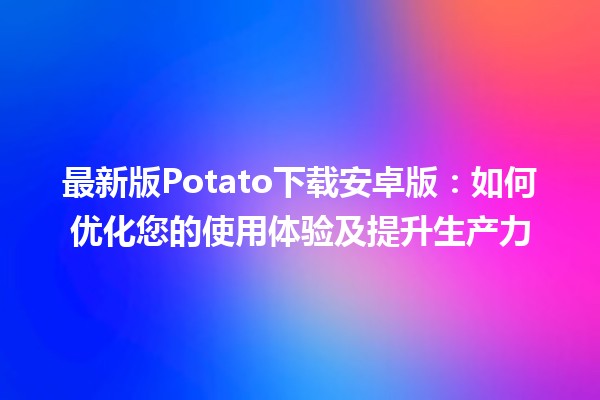 🚀 最新版Potato下载安卓版：如何优化您的使用体验及提升生产力📱