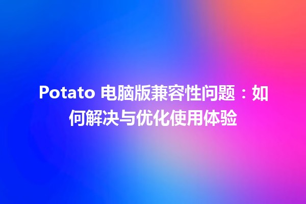 Potato 电脑版兼容性问题🖥️：如何解决与优化使用体验