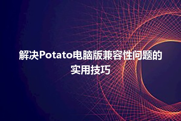 解决Potato电脑版兼容性问题的实用技巧💻🍟