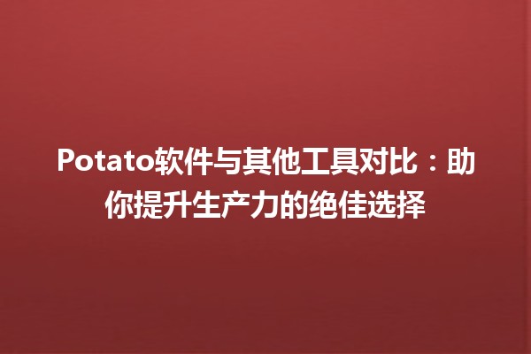 🥔 Potato软件与其他工具对比：助你提升生产力的绝佳选择