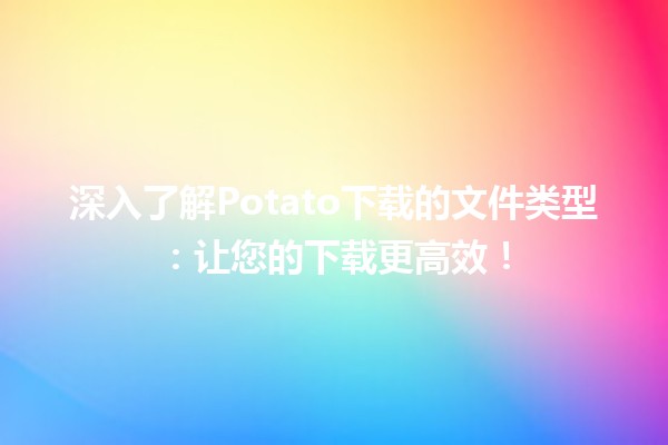 🍟 深入了解Potato下载的文件类型：让您的下载更高效！