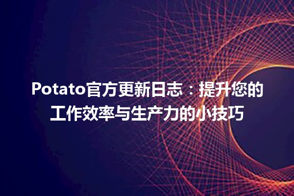 🥔 Potato官方更新日志：提升您的工作效率与生产力的小技巧✨