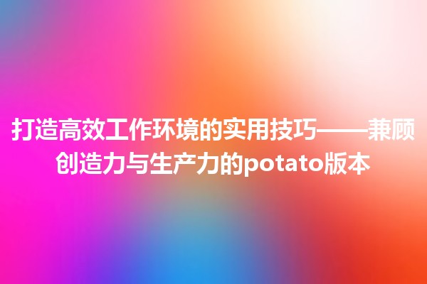 打造高效工作环境的🛠️实用技巧——兼顾创造力与生产力的potato版本