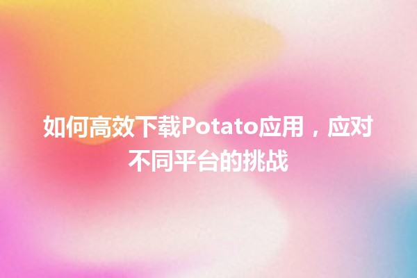 🍟 如何高效下载Potato应用，应对不同平台的挑战 🚀