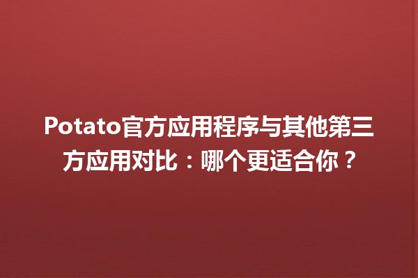 🥔 Potato官方应用程序与其他第三方应用对比：哪个更适合你？🔍