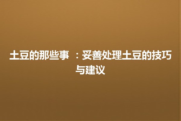 土豆的那些事 💭🥔：妥善处理土豆的技巧与建议