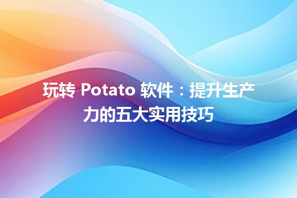 🍟 玩转 Potato 软件：提升生产力的五大实用技巧 💻